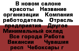 В новом салоне красоты › Название организации ­ Компания-работодатель › Отрасль предприятия ­ Другое › Минимальный оклад ­ 1 - Все города Работа » Вакансии   . Чувашия респ.,Чебоксары г.